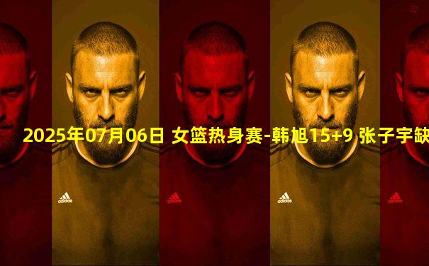 2025年07月06日 女篮热身赛-韩旭15+9 张子宇缺战 中国女篮不敌澳大利亚女篮